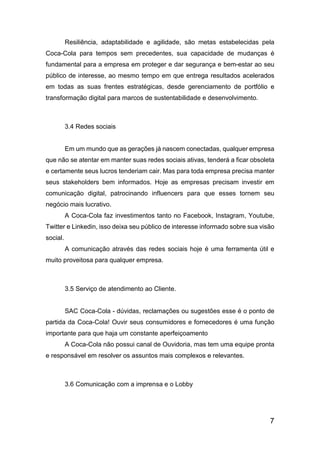 7
Resiliência, adaptabilidade e agilidade, são metas estabelecidas pela
Coca-Cola para tempos sem precedentes, sua capacidade de mudanças é
fundamental para a empresa em proteger e dar segurança e bem-estar ao seu
público de interesse, ao mesmo tempo em que entrega resultados acelerados
em todas as suas frentes estratégicas, desde gerenciamento de portfólio e
transformação digital para marcos de sustentabilidade e desenvolvimento.
3.4 Redes sociais
Em um mundo que as gerações já nascem conectadas, qualquer empresa
que não se atentar em manter suas redes sociais ativas, tenderá a ficar obsoleta
e certamente seus lucros tenderiam cair. Mas para toda empresa precisa manter
seus stakeholders bem informados. Hoje as empresas precisam investir em
comunicação digital, patrocinando influencers para que esses tornem seu
negócio mais lucrativo.
A Coca-Cola faz investimentos tanto no Facebook, Instagram, Youtube,
Twitter e Linkedin, isso deixa seu público de interesse informado sobre sua visão
social.
A comunicação através das redes sociais hoje é uma ferramenta útil e
muito proveitosa para qualquer empresa.
3.5 Serviço de atendimento ao Cliente.
SAC Coca-Cola - dúvidas, reclamações ou sugestões esse é o ponto de
partida da Coca-Cola! Ouvir seus consumidores e fornecedores é uma função
importante para que haja um constante aperfeiçoamento
A Coca-Cola não possui canal de Ouvidoria, mas tem uma equipe pronta
e responsável em resolver os assuntos mais complexos e relevantes.
3.6 Comunicação com a imprensa e o Lobby
 