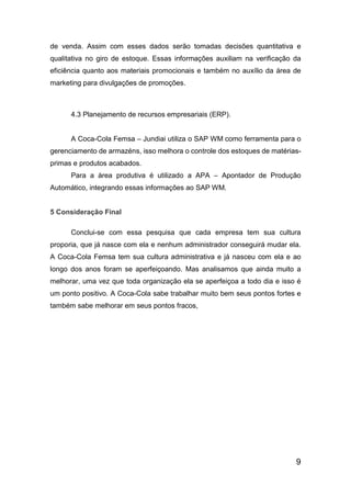 9
de venda. Assim com esses dados serão tomadas decisões quantitativa e
qualitativa no giro de estoque. Essas informações auxiliam na verificação da
eficiência quanto aos materiais promocionais e também no auxílio da área de
marketing para divulgações de promoções.
4.3 Planejamento de recursos empresariais (ERP).
A Coca-Cola Femsa – Jundiai utiliza o SAP WM como ferramenta para o
gerenciamento de armazéns, isso melhora o controle dos estoques de matérias-
primas e produtos acabados.
Para a área produtiva é utilizado a APA – Apontador de Produção
Automático, integrando essas informações ao SAP WM.
5 Consideração Final
Conclui-se com essa pesquisa que cada empresa tem sua cultura
proporia, que já nasce com ela e nenhum administrador conseguirá mudar ela.
A Coca-Cola Femsa tem sua cultura administrativa e já nasceu com ela e ao
longo dos anos foram se aperfeiçoando. Mas analisamos que ainda muito a
melhorar, uma vez que toda organização ela se aperfeiçoa a todo dia e isso é
um ponto positivo. A Coca-Cola sabe trabalhar muito bem seus pontos fortes e
também sabe melhorar em seus pontos fracos,
 