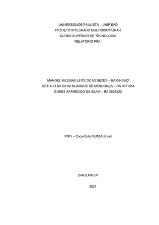 UNIVERSIDADE PAULISTA – UNIP EAD
PROJETO INTEGRADO MULTIDISCIPLINAR
CURSO SUPERIOR DE TECNOLOGIA
RELATÓRIO PIM I
MANOEL MESSIAS LEITE DE MENEZES – RA 0545982
GETULIO DA SILVA BUARQUE DE MENDONÇA – RA 0571354
EUDES APARECIDO DA SILVA – RA 2008322
PIM I – Coca-Cola FEMSA Brasil
DIADEMA/SP
2021
 