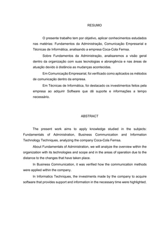 RESUMO
O presente trabalho tem por objetivo, aplicar conhecimentos estudados
nas matérias: Fundamentos da Administração, Comunicação Empresarial e
Técnicas de Informática, analisando a empresa Coca-Cola Femsa.
Sobre Fundamentos da Administração, analisaremos a visão geral
dentro da organização com suas tecnologias e abrangência e nas áreas de
atuação devido à distância as mudanças acontecidas.
Em Comunicação Empresarial, foi verificado como aplicados os métodos
de comunicação dentro da empresa.
Em Técnicas de Informática, foi destacado os investimentos feitos pela
empresa ao adquirir Software que dê suporte e informações a tempo
necessário.
ABSTRACT
The present work aims to apply knowledge studied in the subjects:
Fundamentals of Administration, Business Communication and Information
Technology Techniques, analyzing the company Coca-Cola Femsa.
About Fundamentals of Administration, we will analyze the overview within the
organization with its technologies and scope and in the areas of operation due to the
distance to the changes that have taken place.
In Business Communication, it was verified how the communication methods
were applied within the company.
In Informatics Techniques, the investments made by the company to acquire
software that provides support and information in the necessary time were highlighted.
 
