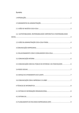 Sumário
1 INTRODUÇÃO................................................................................................................2
2 FUNDAMENTOS DA ADMINISTRAÇÃO...........................................................................2
2.1 VISÃO DE NEGÓCIO COCA COLA ................................................................................3
2.2. SUSTENTABILIDADE, RESPONSABILIDADE CORPORATIVA E RESPONSABILIDADE
SOCIAL.........................................................................................................................................3
2.3 VISÃO DA ADMINISTRAÇÃO COCA-COLA FEMSA........................................................4
3 COMUNICAÇÃO EMPRESARIAL .....................................................................................5
3.1 RELACIONAMENTO COM O CONSUMIDOR COCA-COLA.............................................5
3.2 COMUNICAÇÃO INTERNA ..........................................................................................6
3.3 COMUNICAÇÃO COM SEU PÚBLICO DE INTERESSE: OS STAKEHOLDERS....................6
3.4 REDES SOCIAIS ...........................................................................................................7
3.5 SERVIÇO DE ATENDIMENTO AO CLIENTE. ..................................................................7
3.6 COMUNICAÇÃO COM A IMPRENSA E O LOBBY ..........................................................7
4 TÉCNICAS DE INFORMÁTICA .........................................................................................8
4.1 SISTEMA DE INFORMAÇÃO ORGANIZACIONAL...........................................................8
4.2 SISTEMA SIG...............................................................................................................8
4.3 PLANEJAMENTO DE RECURSOS EMPRESARIAIS (ERP). ...............................................9
 