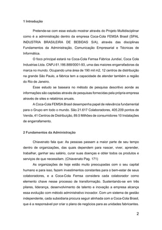 2
1 Introdução
Pretende-se com esse estudo mostrar através do Projeto Multidisciplinar
como é a administração dentro da empresa Coca-Cola FEMSA Brasil (SPAL
INDUSTRIA BRASILEIRA DE BEBIDAS S/A), através das disciplinas
Fundamentos da Administração, Comunicação Empresarial e Técnicas de
Informática.
O foco principal estará na Coca-Cola Femsa Fábrica Jundiaí, Coca Cola
Industrias Ltda. CNPJ 61.186.888/0001-93, uma das maiores engarrafadoras da
marca no mundo. Ocupando uma área de 190 mil m2, 12 centros de distribuição
na grande São Paulo, a fábrica tem a capacidade de atender também a região
do Rio de Janeiro.
Esse estudo se baseara no método de pesquisa descritivo aonde as
informações são captadas através de pesquisas fornecidas pela própria empresa
através de sites e relatórios anuais.
A Coca-Cola FEMSA Brasil desempenha papel de relevância fundamental
para o Grupo em todo o mundo. São 21.617 Colaboradores, 405.209 pontos de
Venda, 41 Centros de Distribuição, 89.5 Milhões de consumidores 10 Instalações
de engarrafamento.
2 Fundamentos da Administração
Chiavenato fala que: As pessoas passam a maior parte de seu tempo
dentro de organizações, das quais dependem para nascer, viver, aprender,
trabalhar, ganhar seu salário, curar suas doenças e obter todos os produtos e
serviços de que necessitam. (Chiavenato Pag. 171)
As organizações de hoje estão muito preocupadas com o seu capital
humano e para isso, fazem investimentos constantes para o bem-estar de seus
colaboradores, e a Coca-Cola Femsa considera cada colaborador como
elemento chave nesse processo de transformação. Sustentando-se em três
pilares, liderança, desenvolvimento de talento e inovação a empresa alcança
essa evolução com método administrativo inovador. Com um sistema de gestão
independente, cada subsidiaria procura seguir alinhada com a Coca-Cola Brasil,
que é a responsável por criar o plano de negócios para as unidades fabricantes.
 