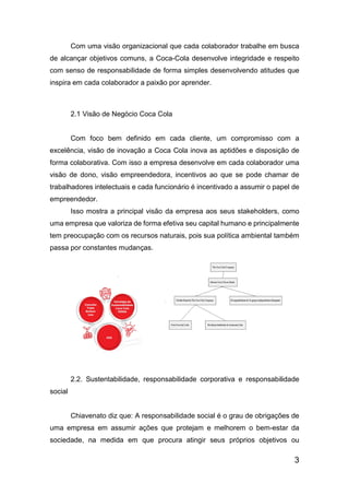 3
Com uma visão organizacional que cada colaborador trabalhe em busca
de alcançar objetivos comuns, a Coca-Cola desenvolve integridade e respeito
com senso de responsabilidade de forma simples desenvolvendo atitudes que
inspira em cada colaborador a paixão por aprender.
2.1 Visão de Negócio Coca Cola
Com foco bem definido em cada cliente, um compromisso com a
excelência, visão de inovação a Coca Cola inova as aptidões e disposição de
forma colaborativa. Com isso a empresa desenvolve em cada colaborador uma
visão de dono, visão empreendedora, incentivos ao que se pode chamar de
trabalhadores intelectuais e cada funcionário é incentivado a assumir o papel de
empreendedor.
Isso mostra a principal visão da empresa aos seus stakeholders, como
uma empresa que valoriza de forma efetiva seu capital humano e principalmente
tem preocupação com os recursos naturais, pois sua política ambiental também
passa por constantes mudanças.
2.2. Sustentabilidade, responsabilidade corporativa e responsabilidade
social
Chiavenato diz que: A responsabilidade social é o grau de obrigações de
uma empresa em assumir ações que protejam e melhorem o bem-estar da
sociedade, na medida em que procura atingir seus próprios objetivos ou
 