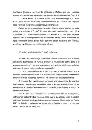 4
interesses. Refere-se ao grau de eficiência e eficácia que uma empresa
apresenta no alcance de suas responsabilidades sociais. (Chiavenato Pag. 171)
Com uma política de sustentabilidade bem definida e arrojada, a Coca-
Cola Femsa assume a cada ano a responsabilidade de se tornar uma empresa
cada vez mais compromissada com seus stakeholders.
Agindo de forma respeitosa, honesta e integra, diante das leis de cada
país aonde se instala, a Coca-Cola mantem seu compromisso de ter uma política
sustentável com responsabilidade social e corporativa. É por isso que a empresa
contribuí para o aperfeiçoamento de desempenho laboral, social e ambiental de
cada fornecedor, aonde busca fazer com que atuem baseados em políticas,
princípios e práticas empresariais responsáveis.
2.3 Visão da Administração Coca-Cola Femsa
A Coca-Cola Femsa hoje detém uma parcela do mercado que a coloca
como uma das maiores em número produtivo e faturamento, definir como é o
processo administrativo de uma empresa que tem várias unidades, com culturas
diferentes, torna-se muito complexo e quase difícil.
O que é possível entender é que a Coca-Cola Femsa Jundiaí, aplica
métodos administrativos leves que faz dos seus colaboradores verdadeiros
empreendedores colocando a empresa na dianteira de seus concorrentes.
A empresa faz investimentos constates em treinamento de relações
interpessoais, visando que cada colaborador enxergue a possibilidade de se
desenvolver e melhorar seu desempenho, trazendo uma visão de educação e
desempenho social.
Para Maslow nossas necessidades estarão sempre à frente dos objetivos,
estimulando cada indivíduo, mas isso pode leva-lo ou a retrair-se ou a receber
estímulos dependendo da posição em que se encontra. Mas a teoria de Teoria
ERC de Alderfer o indivíduo precisa de vários feedbacks para que haja um
retorno positivo de seus esforços.
 
