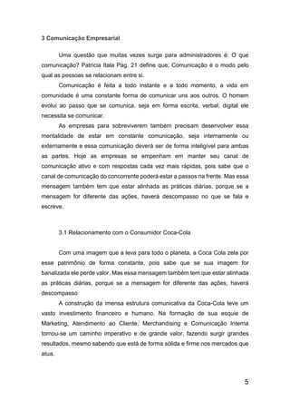 5
3 Comunicação Empresarial
Uma questão que muitas vezes surge para administradores é: O que
comunicação? Patricia Itala Pag. 21 define que; Comunicação é o modo pelo
qual as pessoas se relacionam entre si.
Comunicação é feita a todo instante e a todo momento, a vida em
comunidade é uma constante forma de comunicar uns aos outros. O homem
evolui ao passo que se comunica, seja em forma escrita, verbal, digital ele
necessita se comunicar.
As empresas para sobreviverem também precisam desenvolver essa
mentalidade de estar em constante comunicação, seja internamente ou
externamente e essa comunicação deverá ser de forma inteligível para ambas
as partes. Hoje as empresas se empenham em manter seu canal de
comunicação ativo e com respostas cada vez mais rápidas, pois sabe que o
canal de comunicação do concorrente poderá estar a passos na frente. Mas essa
mensagem também tem que estar alinhada as práticas diárias, porque se a
mensagem for diferente das ações, haverá descompasso no que se fala e
escreve.
3.1 Relacionamento com o Consumidor Coca-Cola
Com uma imagem que a leva para todo o planeta, a Coca Cola zela por
esse patrimônio de forma constante, pois sabe que se sua imagem for
banalizada ele perde valor. Mas essa mensagem também tem que estar alinhada
as práticas diárias, porque se a mensagem for diferente das ações, haverá
descompasso
A construção da imensa estrutura comunicativa da Coca-Cola teve um
vasto investimento financeiro e humano. Na formação de sua esquie de
Marketing, Atendimento ao Cliente, Merchandising e Comunicação Interna
tornou-se um caminho imperativo e de grande valor, fazendo surgir grandes
resultados, mesmo sabendo que está de forma sólida e firme nos mercados que
atua.
 