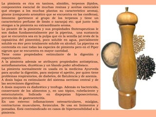 La pimienta es rica en taninos, almid ó n, terpenos (l í pidos, componentes esencial de muchas resinas y aceitas esenciales qu é  otorgan a los muchas plantas su caracter í stico aroma), pinene (compuesto arom á tico que se encuentra en las con í feras), limoneno (pertenece al grupo de los terpenos y tiene un caracter í stico perfume de lim ó n o naranja) etc. qu é  junto todo otorgan a la pimienta su extraordinario aroma. Lo picante de la pimienta y sus propiedades fitoterapeuticas le son dadas fundamentalmente por la piperina,  una sustancia que se encuentra sea en la pulpa que en la semilla (al rev é s de la capsaicina del piment ó n), poco soluble en agua, parcialmente soluble en  é ter pero totalmente soluble en alcohol. La piperina es contenida en casi todas las especies de pimienta pero en el Piper nigrum que se encuentra en mayor cantidad. Tiene como propiedades: estimulante de la digesti ó n y expectorante. A la pimienta adem á s se atribuyen propiedades antis é pticas, antinflamatorios, diur é ticas y un blando poder afrodis í aco. La pimienta normalmente es usada en la medicina Ayurveda para ayudar la digesti ó n, para mejorar el apetito, por quien tiene problemas respiratorios, de diabetes, de flatulencia y de anemia. A dosis bajas es estimulante del sistema nervioso central y de las secreciones digestivas. A dosis mayores es diafor é tico y ten í fugo. Adem á s es bactericida, conservante de los alimentos y, en uso t ó pico, rubefaciente y estornutatorio. Indicado en dispepsias hiposecretoras, prevenci ó n de gastroenteritis. En uso externo: inflamaciones osteoarticulares, mialgias, contracturas musculares, for ú nculos. Se usa en linimentos y pomadas. Est á  contraindicado en casos de hipersensibilidad a la pimienta. 