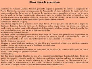 Otros tipos de pimientas. Pimienta de Jamaica Llamada tambi é n pimienta Inglesa o pimienta de M é xico es originaria del Nuevo Mundo. Las mejores bayas proceden de Jamaica. El  á rbol, de la familia del mirto, es bello y muy arom á tico. Las bayas son verdes antes de madurar, que es cuando se recogen y se secan al sol. Se vuelven pardas cuando est á n dispuestas para ser usadas. Su sabor es complejo: una mezcla de nuez moscada, clavo, pimieta y canela con un punto picante. Es importante molerla en el momento de utilizarla, comprada molida pierde r á pidamente su sabor. Pimienta de Sechu á n (Fagara)  Sin relaci ó n alguna con la pimienta, es la baya de un arbusto que crece en China en la region de Sechu á n. Tambi é n llamada pimienta de Sitchuan, estas bayas tienen un aroma especiado de madera con un sabor picante. Es el capricho de los grandes chefs de cocina. Antes de usarla, hay que tostar las bayas en una sart é n y, despu é s, molerlas. Maniguette (granos del para í so)  Peque ñ as bayas silvestres que nos vienen de Guinea, de tama ñ o m á s peque ñ o que la pimienta, es de forma irregular y un poco parecida a la pimienta de Sechu á n,con un sabor m á s suave. Tiene un sabor que recuerda al del coco. Se puede utilizar en la mesa molida al momento. Sansho (pimienta japonesa)  Llamada a veces pimienta japonesa, es m á s bien una especia de mesa, pero contiene pimienta molida y de ah í  su incorporaci ó n a la familla de las pimientas. Pimienta Larga (piper longum)  Mencionada en los textos s á nscritos, es muy dif í cil de encontrar en nuestros mercados. Se utiliza entera, sobre todo para preparar  “ Pickles ” . Pimienta Rosa  Son las bayas rosadas blandas de un arbol suramericano(Schinus Terebinthifolius). Tiene un sabor ligeramente resinoso, puede ser t ó xica en cantidades grandes. Adem á s de encontrarla en Am é rica del Sur, crece en estado silvestre en la Isla de la Reuni ó n, en Madagascar y, en el Mediterr á neo, la he encontrado en Niza, en la Costa Brava, en Mallorca, utilizados como  á rboles de decoraci ó n. La mejor calidad se encuentra en la conservaci ó n liofilizada. 