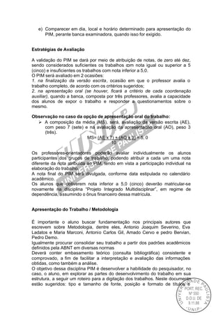 e) Comparecer em dia, local e horário determinado para apresentação do
      PIM, perante banca examinadora, quando isso for exigido.


Estratégias de Avaliação

A validação do PIM se dará por meio de atribuição de notas, de zero até dez,
sendo considerados suficientes os trabalhos com nota igual ou superior a 5
(cinco) e insuficientes os trabalhos com nota inferior a 5,0.
O PIM será avaliado em 2 ocasiões:
1. na finalização da versão escrita, ocasião em que o professor avalia o
trabalho completo, de acordo com os critérios sugeridos;
2. na apresentação oral (se houver, ficará a critério de cada coordenação
auxiliar), quando a banca, composta por três professores, avalia a capacidade
dos alunos de expor o trabalho e responder a questionamentos sobre o
mesmo.

Observação no caso da opção de apresentação oral do trabalho:
  Ø A composição da média (MS), será, avaliação da versão escrita (AE),
     com peso 7 (sete) e na avaliação da apresentação oral (AO), peso 3
     (três).
                        MS= (AE x 7) + (AO x 3) = 5, 0
                                   10

Os professores-orientadores poderão avaliar individualmente os alunos
participantes dos grupos de trabalho, podendo atribuir a cada um uma nota
diferente da nota atribuída ao PIM, tendo em vista a participação individual na
elaboração do trabalho.
A nota final do PIM será divulgada, conforme data estipulada no calendário
acadêmico.
Os alunos que obtiverem nota inferior a 5,0 (cinco) deverão matricular-se
novamente na disciplina “Projeto Integrado Multidisciplinar”, em regime de
dependência, assumindo o ônus financeiro dessa matrícula.


Apresentação do Trabalho / Metodologia

É importante o aluno buscar fundamentação nos principais autores que
escrevem sobre Metodologia, dentre eles, Antonio Joaquim Severino, Eva
Ladatos e Maria Marconi, Antonio Carlos Gil, Amado Cervo e pedro Bervian,
Pedro Demo.
Igualmente procurar consolidar seu trabalho a partir dos padrões acadêmicos
definidos pela ABNT em diversas normas
Deverá conter embasamento teórico (consulta bibliográfica) consistente e
comprovado, a fim de facilitar a interpretação e avaliação das informações
obtidas, como também a análise.
O objetivo dessa disciplina PIM é desenvolver a habilidade do pesquisador, no
caso, o aluno, em explorar as partes do desenvolvimento do trabalho em sua
estrutura, a seguir um roteiro para a digitação dos trabalhos. Neste documento
estão sugeridos: tipo e tamanho de fonte, posição e formato de títulos e
 