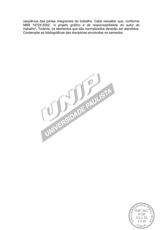 seqüência das partes integrantes do trabalho. Cabe ressaltar que, conforme
NBR 14724:2002, “o projeto gráfico é de responsabilidade do autor do
trabalho”. Todavia, os elementos que são normatizados deverão ser atendidos.
Contemplar as bibliográficas das disciplinas envolvidas no semestre.
 