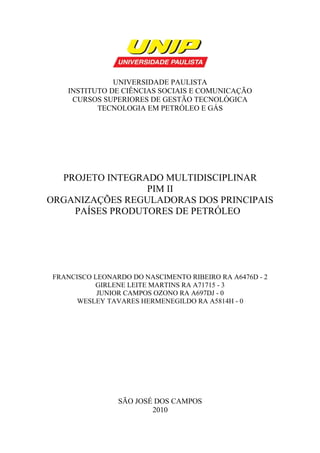 UNIVERSIDADE PAULISTA
INSTITUTO DE CIÊNCIAS SOCIAIS E COMUNICAÇÃO
CURSOS SUPERIORES DE GESTÃO TECNOLÓGICA
TECNOLOGIA EM PETRÓLEO E GÁS
PROJETO INTEGRADO MULTIDISCIPLINAR
PIM II
ORGANIZAÇÕES REGULADORAS DOS PRINCIPAIS
PAÍSES PRODUTORES DE PETRÓLEO
FRANCISCO LEONARDO DO NASCIMENTO RIBEIRO RA A6476D - 2
GIRLENE LEITE MARTINS RA A71715 - 3
JUNIOR CAMPOS OZONO RA A697DJ - 0
WESLEY TAVARES HERMENEGILDO RA A5814H - 0
SÃO JOSÉ DOS CAMPOS
2010
 