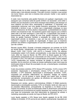 financeira trata de os obter, procurando assegurar que a soma dos resultados
obtidos seja o mais elevado possível. Para além do lucro imediato, a que pensar
nos lucros futuros; para isso a empresa deve procurar manter o seu capital e
desenvolver-se.
A razão mais importante pela gestão financeira em qualquer organização é de
assegurar que a empresa saiba de quanto dinheiro vai necessitar, como obter o
dinheiro de que necessita e como deve empregar esse dinheiro para alcançar os
seus objetivos de forma ética, responsável e sustentável. É impossível uma
organização sobreviver sem uma gestão financeira apropriada. Um elemento
importante a lembrar é que, a menos que a organização empregue os seus
recursos financeiros de forma aberta e responsável, a probabilidade de receber
dinheiro dos doadores é nula. Os doadores querem estar seguros que o dinheiro
deles está a ser bem empregue e, para este fim, a organização que recebe o
financiamento deve estar dotada de uma forte gestão financeira. Estruturas
fortes de gestão financeira facilitam a prestação de contas por parte da
organização perante os doadores, o que, por sua vez, instala confiança nos
doadores a respeito da gestão da organização. É lógico que os doadores
preferem dar dinheiro a organizações em que têm confiança do que àquelas em
que não confiam.
Receita Líquida (ROL): Durante o trimestre entregaram um aumento de 10,3%
da receita líquida, impulsionado por crescimento em todos os seus negócios
(Brasil +3,8%, CAC +14,0%, LAS +45,7% e Canadá +3,5%). Os volumes
consolidados caíram 3,4% devido, principalmente, a uma base de comparação
muito difícil da Copa do Mundo da FIFA 2014 no Brasil (queda de 7,9%),
parcialmente compensada por um crescimento em CAC (+13,5%), LAS (+7,1%)
e Canadá (+1,6%). Por outro lado, a receita líquida por hectolitro cresceu sólidos
14,2% impulsionada por nossas iniciativas de gestão da receita, um forte
benefício de mix premium em todas as nossas operações e pelo maior peso da
distribuição direta no Brasil. No acumulado do ano, a receita líquida consolidada
aumentou 12,5%.
Custo dos produtos vendidos (CPV): Nosso CPV aumentou 12,4% e nosso CPV
(excluindo depreciação e amortização) cresceu 9,7%. Em uma base por
hectolitro, o CPV (excluindo depreciação e amortização) aumentou 13,6%,
impactado por pressões inflacionárias na Argentina, hedges de moedas
desfavoráveis, mix de produto e menor diluição dos custos fixos no Brasil,
parcialmente compensados por ganhos de eficiência em suprimentos e por
melhores hedges de commodities.
Despesas com vendas, gerais e administrativas (SG&A): O SG&A (excluindo
depreciação e amortização) aumentou 5,0% no trimestre, tendo em vista que (i)
as pressões inflacionárias, principalmente na Argentina e no Brasil, e (ii) o
impacto de aumento do peso da distribuição direta no Brasil foram parcialmente
compensados por (iii) economia em nossas despesas “non working money” e (iv)
uma base de comparação mais fácil relacionada às despesas de vendas e
marketing associadas ao evento da Copa do Mundo da FIFA 2014.
Lucro líquido ajustado e LPA: Nosso lucro líquido ajustado foi de R$ 2.830
milhões no trimestre, 27,3% acima do ano anterior, positivamente impactado por
 