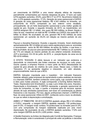 um crescimento do EBITDA e uma menor alíquota efetiva de impostos,
parcialmente compensados por maiores despesas de juros. O lucro por ação
(LPA) ajustado aumentou 25,9%, para R$ 0,17 no 2T15. Na primeira metade do
ano, o LPA ajustado aumentou 17,3%. Geração de caixa operacional e CAPEX:
A geração de caixa operacional totalizou R$ 4.343 milhões no trimestre, um
crescimento de 45,6% comparado ao ano anterior como resultado,
principalmente, de um forte desempenho operacional e uma melhor gestão do
capital de giro. Durante o segundo trimestre de 2015, os investimentos em
CAPEX atingiram R$ 1,2 bilhão, dos quais R$ 900 milhões no Brasil. Desde o
início do ano, investimos um total de R$ 1,9 bilhão em CAPEX, dos quais R$ 1,4
bilhão no Brasil. No acumulado do ano, geraram R$ 8.162 milhões de caixa
operacional, um aumento de 45,2% em relação ao mesmo período do ano
anterior.
Pay-out e disciplina financeira: Durante o segundo trimestre, foram distribuidos
aproximadamente R$ 1,6 bilhão em juros sobre capital próprio para os acionistas
e recompraram cerca de R$ 400 milhões de ações da Ambev, o que levou o
total acumulado de pay-out para aproximadamente R$ 7 bilhões ou um aumento
de 17% em relação ao mesmo período do ano anterior (incluindo dividendos,
JCP e recompra). Em 30 de junho de 2015, a posição líquida de caixa era de
R$ 4.818 milhões.
O EFEITO TESOURA O efeito tesoura é um indicador que evidencia o
descontrole no crescimento das fontes onerosas de recursos no curto prazo.
Ocorre quando a empresa financia a maior parte da NCG (Necessidade de
capital de giro) através de créditos de curto prazo. Nesse caso, o Saldo de
Tesouraria (T) se apresenta negativo e crescendo, em valor absoluto,
proporcionalmente mais do que a NCG.
EBITDA: Indicador importante para o investidor; Um indicador financeiro
bastante utilizado pelas empresas de capital aberto e pelos analistas de mercado
é o chamado EBITDA, também conhecido como Lajida, cujo conceito ainda não
é claro para muitas pessoas. A sigla corresponde a Earning Before Interests,
Taxes, Depreciationand Amortization, ou seja, Lucro Antes dos Juros, Impostos,
Depreciação e Amortização. O EBITDA representa a geração operacional de
caixa da companhia, ou seja, o quanto a empresa gera de recursos apenas
através de suas atividades operacionais, sem levar em consideração os efeitos
financeiros e de impostos. Por isso, alguns profissionais chamam o EBITDA de
fluxo de caixa operacional. Difere do EBIT, conhecido como o lucro na atividade,
no que se refere à depreciação e amortização.
AMBEV: 2º TRIMESTRE DE 2015 O EBITDA ajustado atingiu R$ 4.123 milhões
(+13,8%), enquanto a margem EBITDA ajustada expandiu 130 pontos-base,
para 41,6%. A margem bruta contraiu 70 pontos-base no trimestre para 61,9%,
com uma compressão de margem totalmente explicada por uma maior
depreciação. No acumulado do ano, o EBITDA ajustado aumentou 17,8% com
uma margem EBITDA de 44,5% (+200 pontos - base).
A Gestão financeira na Ambev da integrada pelo Comitê de Operações, Finanças
e Remuneração onde é considerado o principal elo entre as políticas e decisões
 