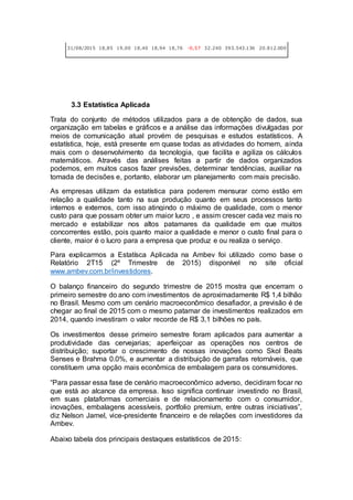 31/08/2015 18,85 19,00 18,40 18,94 18,76 -0,57 32.240 393.543.136 20.812.000
3.3 Estatística Aplicada
Trata do conjunto de métodos utilizados para a de obtenção de dados, sua
organização em tabelas e gráficos e a análise das informações divulgadas por
meios de comunicação atual provém de pesquisas e estudos estatísticos. A
estatística, hoje, está presente em quase todas as atividades do homem, ainda
mais com o desenvolvimento da tecnologia, que facilita e agiliza os cálculos
matemáticos. Através das análises feitas a partir de dados organizados
podemos, em muitos casos fazer previsões, determinar tendências, auxiliar na
tomada de decisões e, portanto, elaborar um planejamento com mais precisão.
As empresas utilizam da estatística para poderem mensurar como estão em
relação a qualidade tanto na sua produção quanto em seus processos tanto
internos e externos, com isso atingindo o máximo de qualidade, com o menor
custo para que possam obter um maior lucro , e assim crescer cada vez mais no
mercado e estabilizar nos altos patamares da qualidade em que muitos
concorrentes estão, pois quanto maior a qualidade e menor o custo final para o
cliente, maior é o lucro para a empresa que produz e ou realiza o serviço.
Para explicarmos a Estatísca Aplicada na Ambev foi utilizado como base o
Relatório 2T15 (2º Trimestre de 2015) disponível no site oficial
www.ambev.com.br/investidores.
O balanço financeiro do segundo trimestre de 2015 mostra que encerram o
primeiro semestre do ano com investimentos de aproximadamente R$ 1,4 bilhão
no Brasil. Mesmo com um cenário macroeconômico desafiador, a previsão é de
chegar ao final de 2015 com o mesmo patamar de investimentos realizados em
2014, quando investiram o valor recorde de R$ 3,1 bilhões no país.
Os investimentos desse primeiro semestre foram aplicados para aumentar a
produtividade das cervejarias; aperfeiçoar as operações nos centros de
distribuição; suportar o crescimento de nossas inovações como Skol Beats
Senses e Brahma 0.0%, e aumentar a distribuição de garrafas retornáveis, que
constituem uma opção mais econômica de embalagem para os consumidores.
“Para passar essa fase de cenário macroeconômico adverso, decidiram focar no
que está ao alcance da empresa. Isso significa continuar investindo no Brasil,
em suas plataformas comerciais e de relacionamento com o consumidor,
inovações, embalagens acessíveis, portfolio premium, entre outras iniciativas”,
diz Nelson Jamel, vice-presidente financeiro e de relações com investidores da
Ambev.
Abaixo tabela dos principais destaques estatísticos de 2015:
 