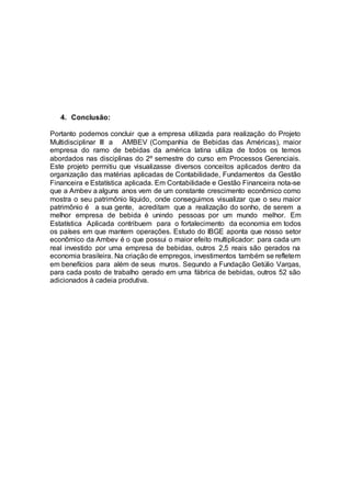 4. Conclusão:
Portanto podemos concluir que a empresa utilizada para realização do Projeto
Multidisciplinar III a AMBEV (Companhia de Bebidas das Américas), maior
empresa do ramo de bebidas da américa latina utiliza de todos os temos
abordados nas disciplinas do 2º semestre do curso em Processos Gerenciais.
Este projeto permitiu que visualizasse diversos conceitos aplicados dentro da
organização das matérias aplicadas de Contabilidade, Fundamentos da Gestão
Financeira e Estatística aplicada. Em Contabilidade e Gestão Financeira nota-se
que a Ambev a alguns anos vem de um constante crescimento econômico como
mostra o seu patrimônio líquido, onde conseguimos visualizar que o seu maior
patrimônio é a sua gente, acreditam que a realização do sonho, de serem a
melhor empresa de bebida é unindo pessoas por um mundo melhor. Em
Estatística Aplicada contribuem para o fortalecimento da economia em todos
os países em que mantem operações. Estudo do IBGE aponta que nosso setor
econômico da Ambev é o que possui o maior efeito multiplicador: para cada um
real investido por uma empresa de bebidas, outros 2,5 reais são gerados na
economia brasileira. Na criação de empregos, investimentos também se refletem
em benefícios para além de seus muros. Segundo a Fundação Getúlio Vargas,
para cada posto de trabalho gerado em uma fábrica de bebidas, outros 52 são
adicionados à cadeia produtiva.
 