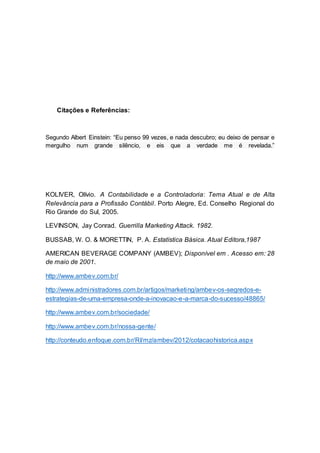 Citações e Referências:
Segundo Albert Einstein: “Eu penso 99 vezes, e nada descubro; eu deixo de pensar e
mergulho num grande silêncio, e eis que a verdade me é revelada.”
KOLIVER, Olívio. A Contabilidade e a Controladoria: Tema Atual e de Alta
Relevância para a Profissão Contábil. Porto Alegre, Ed. Conselho Regional do
Rio Grande do Sul, 2005.
LEVINSON, Jay Conrad. Guerrilla Marketing Attack. 1982.
BUSSAB, W. O. & MORETTIN, P. A. Estatística Básica. Atual Editora,1987
AMERICAN BEVERAGE COMPANY (AMBEV); Disponível em . Acesso em: 28
de maio de 2001.
http://www.ambev.com.br/
http://www.administradores.com.br/artigos/marketing/ambev-os-segredos-e-
estrategias-de-uma-empresa-onde-a-inovacao-e-a-marca-do-sucesso/48865/
http://www.ambev.com.br/sociedade/
http://www.ambev.com.br/nossa-gente/
http://conteudo.enfoque.com.br/RI/mz/ambev/2012/cotacaohistorica.aspx
 