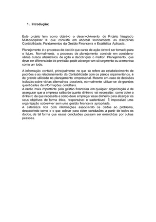 1. Introdução:
Este projeto tem como objetivo o desenvolvimento do Projeto Integrado
Multidisciplinar III que consiste em abordar teoricamente as disciplinas
Contabilidade, Fundamentos da Gestão Financeira e Estatística Aplicada.
Planejamento é o processo de decidir que curso de ação deverá ser tomado para
o futuro. Normalmente, o processo de planejamento consiste em considerar
vários cursos alternativos de ação e decidir qual o melhor. Planejamento, que
deve ser diferenciado de previsão, pode abranger um só segmento ou a empresa
como um todo.
A informação contábil, principalmente no que se refere ao estabelecimento de
padrões e ao relacionamento da Contabilidade com os planos orçamentários, é
de grande utilidade no planejamento empresarial. Mesmo em caso de decisões
isoladas sobre várias alternativas possíveis, normalmente utilizar-se de grandes
quantidades de informações contábeis.
A razão mais importante pela gestão financeira em qualquer organização é de
assegurar que a empresa saiba de quanto dinheiro vai necessitar, como obter o
dinheiro de que necessita e como deve empregar esse dinheiro para alcançar os
seus objetivos de forma ética, responsável e sustentável. É impossível uma
organização sobreviver sem uma gestão financeira apropriada.
A estatística lida com informações associando os dados ao problema,
descobrindo como e o que coletar para obter conclusões a partir de todos os
dados, de tal forma que essas conclusões possam ser entendidas por outras
pessoas.
 