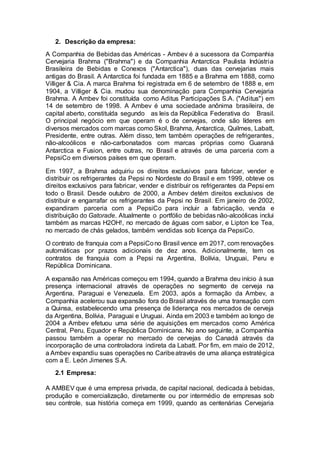 2. Descrição da empresa:
A Companhia de Bebidas das Américas - Ambev é a sucessora da Companhia
Cervejaria Brahma ("Brahma") e da Companhia Antarctica Paulista Indústria
Brasileira de Bebidas e Conexos ("Antarctica"), duas das cervejarias mais
antigas do Brasil. A Antarctica foi fundada em 1885 e a Brahma em 1888, como
Villiger & Cia. A marca Brahma foi registrada em 6 de setembro de 1888 e, em
1904, a Villiger & Cia. mudou sua denominação para Companhia Cervejaria
Brahma. A Ambev foi constituída como Aditus Participações S.A. ("Aditus") em
14 de setembro de 1998. A Ambev é uma sociedade anônima brasileira, de
capital aberto, constituída segundo as leis da República Federativa do Brasil.
O principal negócio em que operam é o de cervejas, onde são líderes em
diversos mercados com marcas como Skol, Brahma, Antarctica, Quilmes, Labatt,
Presidente, entre outras. Além disso, tem também operações de refrigerantes,
não-alcoólicos e não-carbonatados com marcas próprias como Guaraná
Antarctica e Fusion, entre outras, no Brasil e através de uma parceria com a
PepsiCo em diversos países em que operam.
Em 1997, a Brahma adquiriu os direitos exclusivos para fabricar, vender e
distribuir os refrigerantes da Pepsi no Nordeste do Brasil e em 1999, obteve os
direitos exclusivos para fabricar, vender e distribuir os refrigerantes da Pepsi em
todo o Brasil. Desde outubro de 2000, a Ambev detém direitos exclusivos de
distribuir e engarrafar os refrigerantes da Pepsi no Brasil. Em janeiro de 2002,
expandiram parceria com a PepsiCo para incluir a fabricação, venda e
distribuição do Gatorade. Atualmente o portfólio de bebidas não-alcoólicas inclui
também as marcas H2OH!, no mercado de águas com sabor, e Lipton Ice Tea,
no mercado de chás gelados, também vendidas sob licença da PepsiCo.
O contrato de franquia com a PepsiCono Brasil vence em 2017, com renovações
automáticas por prazos adicionais de dez anos. Adicionalmente, tem os
contratos de franquia com a Pepsi na Argentina, Bolívia, Uruguai, Peru e
República Dominicana.
A expansão nas Américas começou em 1994, quando a Brahma deu início à sua
presença internacional através de operações no segmento de cerveja na
Argentina, Paraguai e Venezuela. Em 2003, após a formação da Ambev, a
Companhia acelerou sua expansão fora do Brasil através de uma transação com
a Quinsa, estabelecendo uma presença de liderança nos mercados de cerveja
da Argentina, Bolívia, Paraguai e Uruguai. Ainda em 2003 e também ao longo de
2004 a Ambev efetuou uma série de aquisições em mercados como América
Central, Peru, Equador e República Dominicana. No ano seguinte, a Companhia
passou também a operar no mercado de cervejas do Canadá através da
incorporação de uma controladora indireta da Labatt. Por fim, em maio de 2012,
a Ambev expandiu suas operações no Caribeatravés de uma aliança estratégica
com a E. León Jimenes S.A.
2.1 Empresa:
A AMBEV que é uma empresa privada, de capital nacional, dedicada à bebidas,
produção e comercialização, diretamente ou por intermédio de empresas sob
seu controle, sua história começa em 1999, quando as centenárias Cervejaria
 