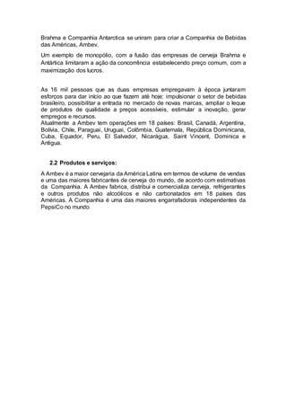 Brahma e Companhia Antarctica se uniram para criar a Companhia de Bebidas
das Américas, Ambev.
Um exemplo de monopólio, com a fusão das empresas de cerveja Brahma e
Antártica limitaram a ação da concorrência estabelecendo preço comum, com a
maximização dos lucros.
As 16 mil pessoas que as duas empresas empregavam à época juntaram
esforços para dar início ao que fazem até hoje: impulsionar o setor de bebidas
brasileiro, possibilitar a entrada no mercado de novas marcas, ampliar o leque
de produtos de qualidade a preços acessíveis, estimular a inovação, gerar
empregos e recursos.
Atualmente a Ambev tem operações em 18 países: Brasil, Canadá, Argentina,
Bolívia, Chile, Paraguai, Uruguai, Colômbia, Guatemala, República Dominicana,
Cuba, Equador, Peru, El Salvador, Nicarágua, Saint Vincent, Dominica e
Antigua.
2.2 Produtos e serviços:
A Ambev é a maior cervejaria da América Latina em termos de volume de vendas
e uma das maiores fabricantes de cerveja do mundo, de acordo com estimativas
da Companhia. A Ambev fabrica, distribui e comercializa cerveja, refrigerantes
e outros produtos não alcoólicos e não carbonatados em 18 países das
Américas. A Companhia é uma das maiores engarrafadoras independentes da
PepsiCo no mundo.
 