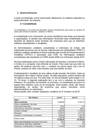 3. Desenvolvimento:
A partir da introdução acima mencionada utilizaremos as matérias aplicadas no
desenvolvimento da empresa.
3.1 Contabilidade
“A contabilidade é um sistema de informação voltado principalmente para prover os usuários de
dados para tomada de decisão”. (Iudícibus e Marion)
A contabilidade é um instrumento de suma importância para todas as empresas
e organizações. É através das informações fornecidas pela contabilidade que
decisões de negócios serão tomadas nas empresas para que se obtenham
melhores desempenhos e resultados.
As demonstrações contábeis consolidadas e individuais da Ambev são
preparadas de acordo com as normas internacionais de contabilidade ("IFRS") e
práticas contábeis adotadas no Brasil emitidas pelo Comitê de Pronunciamentos
Contábeis ("CPCs") e aprovadas pela CVM. As informações contábeis
consolidadas são reportadas em IFRS desde 2008 e as individuais desde 2010.
Há duas explicações para a incrível valorização da empresa. A primeira é interna.
A Ambev é a cervejaria mais eficiente do mundo. Para cada real que entra da
venda, 48 centavos são lucro puro — margem um pouco menor que a de um
iPhone, produto um tanto mais inovador que uma latinha de Skol.
O desempenho é resultado de uma cultura de alta pressão. Na Ambev, todos os
funcionários têm metas e bônus anuais. Os altos executivos podem receber até
18 salários extras por ano. Por outro lado, um dia de trabalho pode chegar a 12,
14, 16 horas. A segunda explicação tem a ver com a natureza do mercado
financeiro. Em períodos de incerteza na economia, os investidores procuram os
papéis mais estáveis, como os de cervejarias. Suas vendas, afinal, são menos
dependentes do vaivém da economia que outros mercados, como
eletrodomésticos ou automóveis.
Abaixo tabela onde constam destaques contábeis do 2º trimestre de 2015;
R$ milhões jun/15 dez/14
Ativo
6.899,80 9.722,10Ativo circulante
Caixa e equivalentes de caixa
Aplicações financeiras 776,6 713
Instrumentos financeiros derivativos 993,8 882,5
Contas a receber 2.850,30 3.132,20
Estoques 4.078,70 3.411,30
Impostos e contribuições a recuperar 1.436,60 1.581,90
Outros ativos
1.324,50 1.285,40
18.360,30 20.728,40
Ativo não circulante Aplicações financeiras 95,2 68
Instrumentos financeiros derivativos 7,5 5,5
Impostos e contribuições a recuperar 1.114,60 1.161,20
 