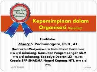 Fasilitator:
Monty S. Padmanagara, Ph.D., AT.
(Instruktur/Widyaiswara Balai Diklat Pertanian
1984 s/d sekarang; Konsultan Pengembangan SDM
1992 s/d sekarang; Sepadya Deptan LIX-1994/95;
Kepala SPP-SNAKMA Negeri Kupang, NTT, 1997 s/d
2000)
7/1/2009MSP/PIM III/MA1
Kepemimpinan dalam
Organisasi (lanjutan)
 
