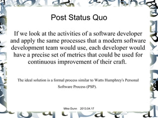 Mike Dunn 2013.04.17
Post Status Quo
If we look at the activities of a software developer
and apply the same processes that a modern software
development team would use, each developer would
have a precise set of metrics that could be used for
continuous improvement of their craft.
The ideal solution is a formal process similar to Watts Humphrey's Personal
Software Process (PSP).
 