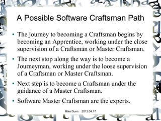 Mike Dunn 2013.04.17
A Possible Software Craftsman Path
● The journey to becoming a Craftsman begins by
becoming an Apprentice, working under the close
supervision of a Craftsman or Master Craftsman.
● The next stop along the way is to become a
Journeyman, working under the loose supervision
of a Craftsman or Master Craftsman.
● Next step is to become a Craftsman under the
guidance of a Master Craftsman.
● Software Master Craftsman are the experts.
 