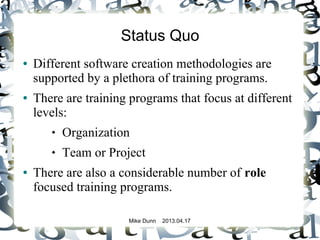 Mike Dunn 2013.04.17
Status Quo
● Different software creation methodologies are
supported by a plethora of training programs.
● There are training programs that focus at different
levels:
 Organization
 Team or Project
● There are also a considerable number of role
focused training programs.
 