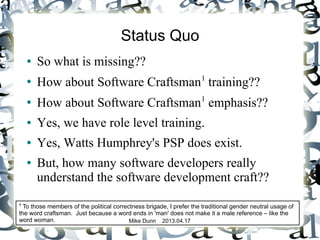 Mike Dunn 2013.04.17
Status Quo
● So what is missing??
●
How about Software Craftsman1
training??
● How about Software Craftsman1
emphasis??
● Yes, we have role level training.
● Yes, Watts Humphrey's PSP does exist.
● But, how many software developers really
understand the software development craft??
1
To those members of the political correctness brigade, I prefer the traditional gender neutral usage of
the word craftsman. Just because a word ends in 'man' does not make it a male reference – like the
word woman.
 