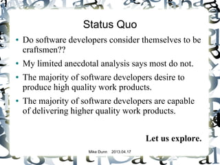 Mike Dunn 2013.04.17
Status Quo
● Do software developers consider themselves to be
craftsmen??
● My limited anecdotal analysis says most do not.
● The majority of software developers desire to
produce high quality work products.
● The majority of software developers are capable
of delivering higher quality work products.
Let us explore.
 