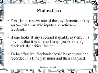 Mike Dunn 2013.04.17
Status Quo
● First, let us review one of the key elements of any
system with variable inputs and actions –
feedback.
● If one looks at any successful quality system, it is
obvious that it is a closed loop system making
feedback the critical factor.
● To be effective, feedback should be captured and
recorded in a timely manner and then analyzed.
 