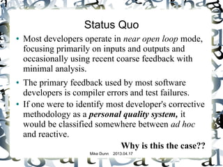 Mike Dunn 2013.04.17
Status Quo
● Most developers operate in near open loop mode,
focusing primarily on inputs and outputs and
occasionally using recent coarse feedback with
minimal analysis.
● The primary feedback used by most software
developers is compiler errors and test failures.
● If one were to identify most developer's corrective
methodology as a personal quality system, it
would be classified somewhere between ad hoc
and reactive.
Why is this the case??
 