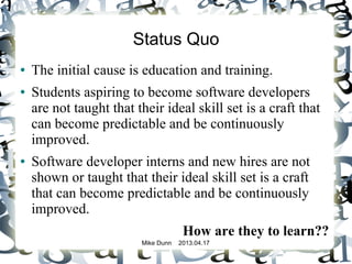 Mike Dunn 2013.04.17
Status Quo
● The initial cause is education and training.
● Students aspiring to become software developers
are not taught that their ideal skill set is a craft that
can become predictable and be continuously
improved.
● Software developer interns and new hires are not
shown or taught that their ideal skill set is a craft
that can become predictable and be continuously
improved.
How are they to learn??
 
