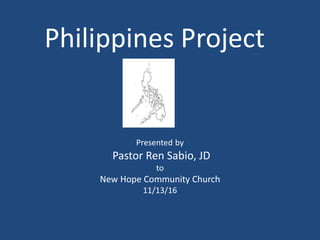 Philippines Project
Presented by
Pastor Ren Sabio, JD
to
New Hope Community Church
11/13/16
 