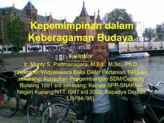 Kepemimpinan dalam
Keberagaman Budaya
Fasilitator:
Ir. Monty S. Padmanagara, M.Ed., M.Sc., Ph.D.
(Instruktur/Widyaiswara Balai Diklat Pertanian 1983 s/d
sekarang; Konsultan Pengembangan SDM/Capacity
Building 1991 s/d sekarang; Kepala SPP-SNAKMA
Negeri Kupang/NTT 1997 s/d 2000; Sepadya Deptan
LIII/’94-’95)
3/9/2009 MSP/Kepmpnan Kergmn
Budaya/PIM III
1
 