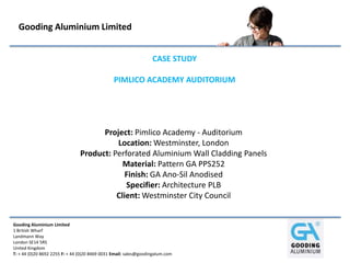 Gooding Aluminium Limited


                                                                  CASE STUDY

                                                PIMLICO ACADEMY AUDITORIUM




                                      Project: Pimlico Academy - Auditorium
                                          Location: Westminster, London
                                Product: Perforated Aluminium Wall Cladding Panels
                                            Material: Pattern GA PPS252
                                             Finish: GA Ano-Sil Anodised
                                             Specifier: Architecture PLB
                                          Client: Westminster City Council


Gooding Aluminium Limited
1 British Wharf
Landmann Way
London SE14 5RS
United Kingdom
T: + 44 (0)20 8692 2255 F: + 44 (0)20 8469 0031 Email: sales@goodingalum.com
 