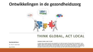 Ontwikkelingen	in	de	gezondheidszorg
THINK	GLOBAL,	ACT	LOCAL
Voorbereid	door:
Dr.	Pim	P.	Valentijn
April	2016
SHARING IS CARING = RIGHT TO COPY
It is great to share knowledge about the future sustainability of our health care systems. By using a Right to Copy approach, we can
accelerate change towards sustainable and value-based health care services. With a new connected world in mind, we can create the
healthcare systems of our dreams! Keep on sharing knowledge and ideas. If you use anything of this presentation, I would appreciate a
comment, like on social media or reference, but is not necessary. You are free to copy, share on social media, remix or otherwise reuse
the content on this site as you see fit. You don't require my consent and I don't need to be informed of you using my content.
 