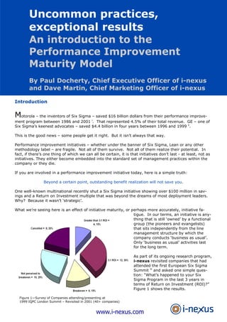 Uncommon Practices, Exceptional Results— An Introduction To The Performance Improvement Maturity Model

Uncommon practices,
exceptional results

An introduction to the
Performance Improvement
Maturity Model
By Paul Docherty, Chief Executive Officer of i-nexus
and Dave Martin, Chief Marketing Officer of i-nexus
Introduction

Motorola – the inventors of Six Sigma – saved $16 billion dollars from their performance improvement program between 1986 and 2001 i. That represented 4.5% of their total revenue. GE – one of
Six Sigma’s keenest advocates – saved $4.4 billion in four years between 1996 and 1999 ii.
This is the good news – some people get it right. But it isn’t always that way.
Performance improvement initiatives – whether under the banner of Six Sigma, Lean or any other
methodology label – are fragile. Not all of them survive. Not all of them realize their potential. In
fact, if there’s one thing of which we can all be certain, it is that initiatives don’t last - at least, not as
initiatives. They either become embedded into the standard set of management practices within the
company or they die.
If you are involved in a performance improvement initiative today, here is a simple truth:
Beyond a certain point, outstanding benefit realization will not save you.
One well-known multinational recently shut a Six Sigma initiative showing over $100 million in savings and a Return on Investment multiple that was beyond the dreams of most deployment leaders.
Why? Because it wasn’t ‘strategic’.
What we’re seeing here is an effect of initiative maturity, or perhaps more accurately, initiative fatigue. In our terms, an initiative is anything that is still ‘owned’ by a functional
group (the pioneers and evangelists)
that sits independently from the line
management structure by which the
company conducts ‘business as usual’.
Only ‘business as usual’ activities last
for the long term.
As part of its ongoing research program,
i-nexus revisited companies that had
attended the first European Six Sigma
Summit iii and asked one simple question: “What’s happened to your Six
Sigma Program in the last 3 years in
terms of Return on Investment (ROI)?”
Figure 1 shows the results.
Figure 1—Survey of Companies attending/presenting at
1999 IQPC London Summit – Revisited in 2001 (40+ companies)

www.i-nexus.com

 