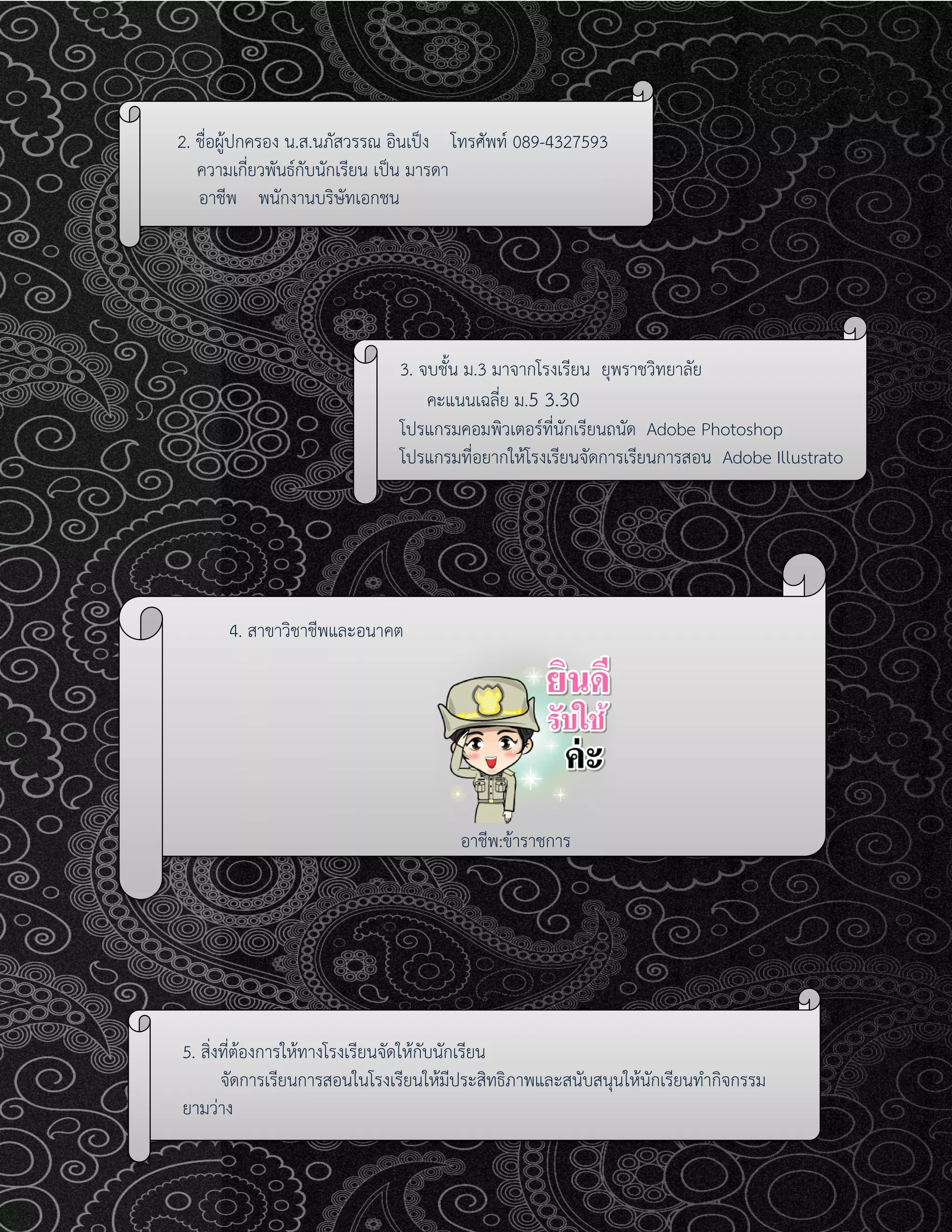 2. ชื่อผู้ปกครอง น.ส.นภัสวรรณ อินเป็ง โทรศัพท์ 089-4327593
ความเกี่ยวพันธ์กับนักเรียน เป็น มารดา
อาชีพ พนักงานบริษัทเอกชน
3. จบชั้น ม.3 มาจากโรงเรียน ยุพราชวิทยาลัย
คะแนนเฉลี่ย ม.5 3.30
โปรแกรมคอมพิวเตอร์ที่นักเรียนถนัด Adobe Photoshop
โปรแกรมที่อยากให้โรงเรียนจัดการเรียนการสอน Adobe Illustrato
4. สาขาวิชาชีพและอนาคต
อาชีพ:ข้าราชการ
5. สิ่งที่ต้องการให้ทางโรงเรียนจัดให้กับนักเรียน
จัดการเรียนการสอนในโรงเรียนให้มีประสิทธิภาพและสนับสนุนให้นักเรียนทากิจกรรม
ยามว่าง
 