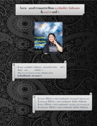 ใบงาน แบบสารวจและประวัติของ น.ส.พิมพ์นิภา จันต๊ะมงคล
ชั้น ม.6/10 เลขที่ 5
1. ชื่อ-สกุล น.ส.พิมพ์นิภา จันต๊ะมงคล เลขประจาตัว 45943 เลขที่ 5
ชื่อเล่น เมษา กรุ๊ปเลือด A
ที่อยู่ 171 ม.2 ต.บ้านปง อ.หางดง จ.เชียงใหม่ 50230
โทรศัพท์ที่ติดต่อได้ 099-2983673
ภูมิลาเนาเดิม จังหวัด เชียงใหม่
ชื่อ Gmail ที่ใช้ในวิชา ง 33201 (คอมพิวเตอร์) PimnipaGOT7@gmail.com
ชื่อ facebook ที่ใช้ในวิชา ง 33201 (คอมพิวเตอร์) พิมพ์นิภา จันต๊ะมงคล
ชื่อ Blog ที่ใช้ในวิชา ง 33201 (คอมพิวเตอร์) com2561_610_Pimnipa_05
ชื่อ Slideshare ที่ใช้ในวิชา ง 33201 (คอมพิวเตอร์) พิมพ์นิภา จันต๊ะมงคล
 