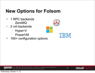 New Options for Folsom
      •    1 RPC backends
           o ZeroMQ
      •    2 virt backends
           o Hyper-V
           o PowerVM
      •    100+ configuration options




              CCA - NoDerivs 3.0 Unported License - Usage OK, no modifications, full attribution.*
              * All unlicensed or borrowed works retain their original licenses.                     11

Wednesday, October 17, 12
 