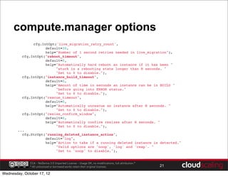 compute.manager options
               cfg.IntOpt('live_migration_retry_count',
                    default=30,
                    help="Number of 1 second retries needed in live_migration"),
         cfg.IntOpt("reboot_timeout",
                    default=0,
                    help="Automatically hard reboot an instance if it has been "
                         "stuck in a rebooting state longer than N seconds. "
                         "Set to 0 to disable."),
         cfg.IntOpt("instance_build_timeout",
                    default=0,
                    help="Amount of time in seconds an instance can be in BUILD "
                         "before going into ERROR status."
                         "Set to 0 to disable."),
         cfg.IntOpt("rescue_timeout",
                    default=0,
                    help="Automatically unrescue an instance after N seconds. "
                         "Set to 0 to disable."),
         cfg.IntOpt("resize_confirm_window",
                    default=0,
                    help="Automatically confirm resizes after N seconds. "
                         "Set to 0 to disable."),
       ...
         cfg.StrOpt("running_deleted_instance_action",
                    default="log",
                    help="Action to take if a running deleted instance is detected."
                         "Valid options are 'noop', 'log' and 'reap'. "
                         "Set to 'noop' to disable."),


              CCA - NoDerivs 3.0 Unported License - Usage OK, no modifications, full attribution.*
              * All unlicensed or borrowed works retain their original licenses.                     21

Wednesday, October 17, 12
 