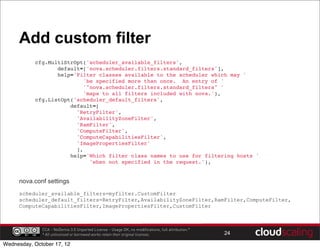 Add custom filter
          cfg.MultiStrOpt('scheduler_available_filters',
                 default=['nova.scheduler.filters.standard_filters'],
                 help='Filter classes available to the scheduler which may '
                         'be specified more than once. An entry of '
                         '"nova.scheduler.filters.standard_filters" '
                         'maps to all filters included with nova.'),
          cfg.ListOpt('scheduler_default_filters',
                     default=[
                       'RetryFilter',
                       'AvailabilityZoneFilter',
                       'RamFilter',
                       'ComputeFilter',
                       'ComputeCapabilitiesFilter',
                       'ImagePropertiesFilter'
                       ],
                     help='Which filter class names to use for filtering hosts '
                           'when not specified in the request.'),


     nova.conf settings
     scheduler_available_filters=myfilter.CustomFilter
     scheduler_default_filters=RetryFilter,AvailabilityZoneFilter,RamFilter,ComputeFilter,
     ComputeCapabilitiesFilter,ImagePropertiesFilter,CustomFilter



              CCA - NoDerivs 3.0 Unported License - Usage OK, no modifications, full attribution.*
              * All unlicensed or borrowed works retain their original licenses.                     24

Wednesday, October 17, 12
 