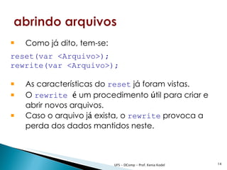    Como já dito, tem-se:
reset(var <Arquivo>);
rewrite(var <Arquivo>);

   As características do reset já foram vistas.
   O rewrite é um procedimento útil para criar e
    abrir novos arquivos.
   Caso o arquivo já exista, o rewrite provoca a
    perda dos dados mantidos neste.



                            UFS - DComp - Prof. Kenia Kodel   14
 