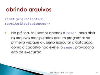 reset(ArqPacientes);
rewrite(ArqPacientes);

   Na prática, se usamos apenas o reset para abrir
    os arquivos manipulados por um programa; na
    primeira vez que o usuário executar a aplicação,
    como o cadastro não existe, o reset provocaria
    erro de execução.




                          UFS - DComp - Prof. Kenia Kodel   15
 