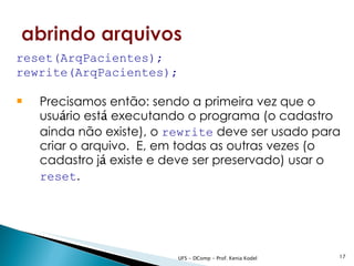 reset(ArqPacientes);
rewrite(ArqPacientes);

   Precisamos então: sendo a primeira vez que o
    usuário está executando o programa (o cadastro
    ainda não existe), o rewrite deve ser usado para
    criar o arquivo. E, em todas as outras vezes (o
    cadastro já existe e deve ser preservado) usar o
    reset.




                          UFS - DComp - Prof. Kenia Kodel   17
 