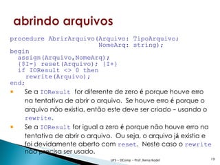 procedure AbrirArquivo(Arquivo: TipoArquivo;
                            NomeArq: string);
begin
  assign(Arquivo,NomeArq);
  {$I-} reset(Arquivo); {I+}
  if IOResult <> 0 then
     rewrite(Arquivo);
end;
 Se a IOResult for diferente de zero é porque houve erro
    na tentativa de abrir o arquivo. Se houve erro é porque o
    arquivo não existia, então este deve ser criado – usando o
    rewrite.
 Se a IOResult for igual a zero é porque não houve erro na
    tentativa de abrir o arquivo. Ou seja, o arquivo já existia e
    foi devidamente aberto com reset. Neste caso o rewrite
    não precisa ser usado.
                                UFS - DComp - Prof. Kenia Kodel   19
 