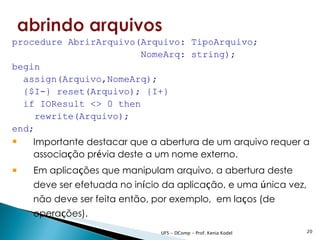 procedure AbrirArquivo(Arquivo: TipoArquivo;
                           NomeArq: string);
begin
  assign(Arquivo,NomeArq);
  {$I-} reset(Arquivo); {I+}
  if IOResult <> 0 then
     rewrite(Arquivo);
end;
 Importante destacar que a abertura de um arquivo requer a
    associação prévia deste a um nome externo.
   Em aplicações que manipulam arquivo, a abertura deste
    deve ser efetuada no início da aplicação, e uma única vez,
    não deve ser feita então, por exemplo, em laços (de
    operações).
                               UFS - DComp - Prof. Kenia Kodel   20
 