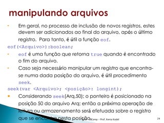    Em geral, no processo de inclusão de novos registros, estes
    devem ser adicionados ao final do arquivo, após o último
    registro. Para tanto, é útil a função eof.
eof(<Arquivo>):boolean;
   eof é uma função que retorna true quando é encontrado
    o fim do arquivo.
   Caso seja necessário manipular um registro que encontra-
    se numa dada posição do arquivo, é útil procedimento
    seek.
seek(var <Arquivo>; <posição>: longint);
   Considerando seek(Arq,50); o ponteiro é posicionado na
    posição 50 do arquivo Arq; então a próxima operação de
    leitura ou armazenamento será efetuada sobre o registro
    que se encontra nesta posição. - Prof. Kenia Kodel
                              UFS - DComp                         24
 