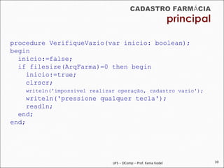 procedure VerifiqueVazio(var inicio: boolean);
begin
  inicio:=false;
  if filesize(ArqFarma)=0 then begin
    inicio:=true;
    clrscr;
    writeln('impossivel realizar operação, cadastro vazio');
     writeln('pressione qualquer tecla');
     readln;
  end;
end;




                               UFS - DComp - Prof. Kenia Kodel   30
 