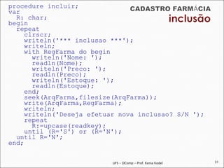 procedure incluir;
var
  R: char;
begin
  repeat
     clrscr;
     writeln('*** inclusao ***');
     writeln;
     with RegFarma do begin
       writeln('Nome: ');
       readln(Nome);
       writeln('Preco: ');
       readln(Preco);
       writeln('Estoque: ');
       readln(Estoque);
     end;
     seek(ArqFarma,filesize(ArqFarma));
     write(ArqFarma,RegFarma);
     writeln;
     writeln('Deseja efetuar nova inclusao? S/N ');
     repeat
       R:=upcase(readkey);
     until (R='S') or (R='N');
  until R='N';
end;

                           UFS - DComp - Prof. Kenia Kodel   31
 